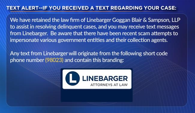 If you received a text regarding your case. We have retained the law firm of Linebarger Goggan Blair and Sampson, LLP to assist in resolving delinquent cases, and you may receive text messages from Linebarger. Be aware that there have been recent scam attempts to impersonate various government entities and their collection agents. Any text from Linebarger will originate from the following short code phone number 98023 and contain the Linebarger Attorneys at Law branding.